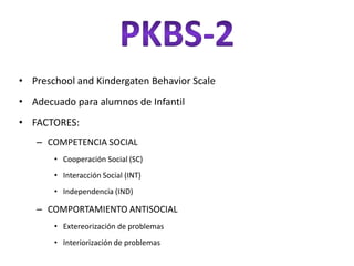 • Preschool and Kindergaten Behavior Scale
• Adecuado para alumnos de Infantil
• FACTORES:
   – COMPETENCIA SOCIAL
       • Cooperación Social (SC)
       • Interacción Social (INT)
       • Independencia (IND)

   – COMPORTAMIENTO ANTISOCIAL
       • Extereorización de problemas
       • Interiorización de problemas
 