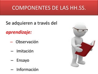 COMPONENTES DE LAS HH.SS.

Se adquieren a través del
aprendizaje:
  – Observación

  – Imitación

  – Ensayo

  – Información
 