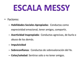 • Factores:
   – Habilidades Sociales Apropiadas: Conductas como
     expresividad emocional, tener amigos, compartir,
   – Asertividad Inapropiada: Conductas agresivas, de burla o
     abuso de los demás.
   – Impulsividad
   – Sobreconfianza: Conductas de sobrevaloración del Yo.
   – Celos/soledad: Sentirse solo o no tener amigos.
 
