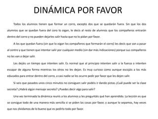 DINÁMICA POR FAVOR
     Todos los alumnos tienen que formar un corro, excepto dos que se quedarán fuera. Sin que los dos

alumnos que se quedan fuera del coro lo oigan, le decís al resto de alumnos que los compañeros entrarán

dentro del corro y no pueden dejarles salir hasta que no lo pidan por favor.

     A los que quedan fuera (sin que lo oigan los compañeros que formarán el corro) les decís que van a pasar

al centro y que tienen que intentar salir por cualquier medio (sin dar más indicaciones) porque sus compañeros

no les van a dejar salir.

     Les dejáis un tiempo que intenten salir. Es normal que al principio intenten salir a la fuerza o intenten

escapar de alguna forma mientras los otros no les dejan. Es muy curioso como aunque escojáis a los más

educados para entrar dentro del corro, a casi nadie se les ocurre pedir por favor que les dejen salir.

     Si veis que pasados unos cinco minutos no consiguen salir podéis ir dando pistas ¿Cuál puede ser la clave

secreta? ¿Habrá algún mensaje secreto? ¿Puedes decir algo para salir?

     Una vez terminada la dinámica reunís a los alumnos y les preguntáis qué han aprendido. La lección es que

se consigue todo de una manera más sencilla si se piden las cosas por favor, y aunque lo sepamos, hay veces

que nos olvidamos de lo bueno que es pedirlo todo por favor.
 