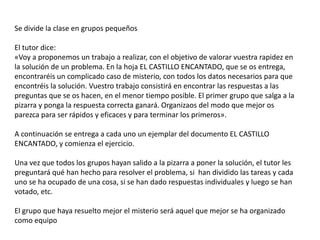 Se divide la clase en grupos pequeños

El tutor dice:
«Voy a proponemos un trabajo a realizar, con el objetivo de valorar vuestra rapidez en
la solución de un problema. En la hoja EL CASTILLO ENCANTADO, que se os entrega,
encontraréis un complicado caso de misterio, con todos los datos necesarios para que
encontréis la solución. Vuestro trabajo consistirá en encontrar las respuestas a las
preguntas que se os hacen, en el menor tiempo posible. El primer grupo que salga a la
pizarra y ponga la respuesta correcta ganará. Organizaos del modo que mejor os
parezca para ser rápidos y eficaces y para terminar los primeros».

A continuación se entrega a cada uno un ejemplar del documento EL CASTILLO
ENCANTADO, y comienza el ejercicio.

Una vez que todos los grupos hayan salido a la pizarra a poner la solución, el tutor les
preguntará qué han hecho para resolver el problema, si han dividido las tareas y cada
uno se ha ocupado de una cosa, si se han dado respuestas individuales y luego se han
votado, etc.

El grupo que haya resuelto mejor el misterio será aquel que mejor se ha organizado
como equipo
 