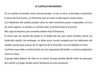 EL CASTILLO ENCANTADO

En un castillo encantado viven seis personajes: el rey, la reina, el príncipe, la princesa,
la dama de la princesa, un fantasma, que se come a todo aquel a quien ataca.
Los habitantes del castillo pueden estar en este momento juntos o separados, en uno
de estos lugares: la almena, la ventana alta, la ventana baja y la puerta.
Nos urge localizarlos para avisarles dónde está el fantasma.
El único que nos puede dar pistas es el bufón del rey, que como hombre astuto, ha
huido del castillo. Sin embargo, no debe tener mucha simpatía por los habitantes del
castillo, puesto que a pesar de la urgencia de la situación, nos ha hablado en clave.
Las frases que están a continuación son las respuestas del bufón a nuestras preguntas;
están en clave.
El grupo debe deducir de ellas en el menor tiempo posible dónde están las personas
del castillo y el lugar donde está el fantasma en este momento.
 
