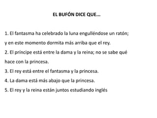 EL BUFÓN DICE QUE...


1. El fantasma ha celebrado la luna engulléndose un ratón;
y en este momento dormita más arriba que el rey.
2. El príncipe está entre la dama y la reina; no se sabe qué
hace con la princesa.
3. El rey está entre el fantasma y la princesa.
4. La dama está más abajo que la princesa.
5. El rey y la reina están juntos estudiando inglés
 