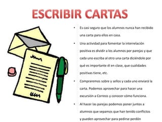 •   Es casi seguro que los alumnos nunca han recibido

    una carta para ellos en casa.

•   Una actividad para fomentar la interrelación

    positiva es dividir a los alumnos por parejas y que

    cada uno escriba al otro una carta diciéndole por

    qué es importante él en clase, que cualidades

    positivas tiene, etc.

•   Compraremos sobre y sellos y cada uno enviará la

    carta. Podemos aprovechar para hacer una

    excursión a Correos y conocer cómo funciona.

•   Al hacer las parejas podemos poner juntos a

    alumnos que sepamos que han tenido conflictos

    y pueden aprovechar para pedirse perdón
 