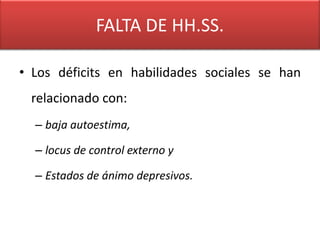 FALTA DE HH.SS.

• Los déficits en habilidades sociales se han
 relacionado con:
  – baja autoestima,

  – locus de control externo y

  – Estados de ánimo depresivos.
 