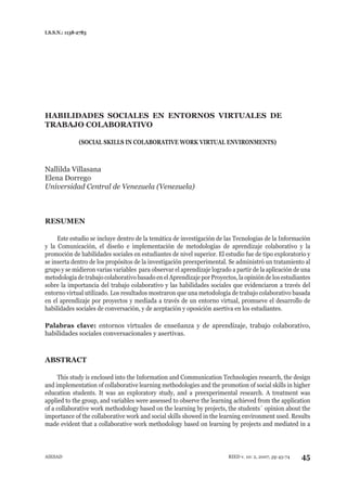 I.S.S.N.: 1138-2783




HABILIDADES SOCIALES EN ENTORNOS VIRTUALES DE
TRABAJO COLABORATIVO

               (SOCIAL SKILLS IN COLABORATIVE WORK VIRTUAL ENVIRONMENTS)



Nallilda Villasana
Elena Dorrego
Universidad Central de Venezuela (Venezuela)



RESUMEN

     Este estudio se incluye dentro de la temática de investigación de las Tecnologías de la Información
y la Comunicación, el diseño e implementación de metodologías de aprendizaje colaborativo y la
promoción de habilidades sociales en estudiantes de nivel superior. El estudio fue de tipo exploratorio y
se inserta dentro de los propósitos de la investigación preexperimental. Se administró un tratamiento al
grupo y se midieron varias variables para observar el aprendizaje logrado a partir de la aplicación de una
metodología de trabajo colaborativo basado en el Aprendizaje por Proyectos, la opinión de los estudiantes
sobre la importancia del trabajo colaborativo y las habilidades sociales que evidenciaron a través del
entorno virtual utilizado. Los resultados mostraron que una metodología de trabajo colaborativo basada
en el aprendizaje por proyectos y mediada a través de un entorno virtual, promueve el desarrollo de
habilidades sociales de conversación, y de aceptación y oposición asertiva en los estudiantes.

Palabras clave: entornos virtuales de enseñanza y de aprendizaje, trabajo colaborativo,
habilidades sociales conversacionales y asertivas.



ABSTRACT

      This study is enclosed into the Information and Communication Technologies research, the design
and implementation of collaborative learning methodologies and the promotion of social skills in higher
education students. It was an exploratory study, and a preexperimental research. A treatment was
applied to the group, and variables were assessed to observe the learning achieved from the application
of a collaborative work methodology based on the learning by projects, the students´ opinion about the
importance of the collaborative work and social skills showed in the learning environment used. Results
made evident that a collaborative work methodology based on learning by projects and mediated in a



AIESAD                                                                   RIED v. 10: 2, 2007, pp 45-74   45
 