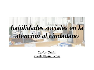 habilidades sociales en la
atención al ciudadano
Carlos Gestal
cxestal@gmail.com
 