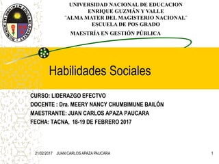 Habilidades Sociales
CURSO: LIDERAZGO EFECTVO
DOCENTE : Dra. MEERY NANCY CHUMBIMUNE BAILÓN
MAESTRANTE: JUAN CARLOS APAZA PAUCARA
FECHA: TACNA, 18-19 DE FEBRERO 2017
UNIVERSIDAD NACIONAL DE EDUCACION
ENRIQUE GUZMÁN Y VALLE
¨ALMA MATER DEL MAGISTERIO NACIONAL¨
ESCUELA DE POS GRADO
MAESTRÍA EN GESTIÓN PÚBLICA
21/02/2017 JUAN CARLOS APAZA PAUCARA 1
 