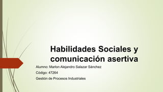 Habilidades Sociales y
comunicación asertiva
Alumno: Marlon Alejandro Salazar Sánchez
Código: 47264
Gestión de Procesos Industriales
 