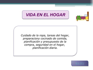 VIDA EN EL HOGAR



Cuidado de la ropa, tareas del hogar,
 preparaciony cocinado de comida,
  planificación y presupuesto de la
  compra, seguridad en el hogar,
          planificación diaria.




                                        MENU
 
