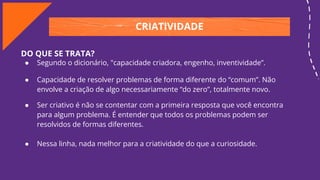 CRIATIVIDADE
DO QUE SE TRATA?
● Segundo o dicionário, "capacidade criadora, engenho, inventividade”.
● Capacidade de resolver problemas de forma diferente do “comum”. Não
envolve a criação de algo necessariamente “do zero”, totalmente novo.
● Ser criativo é não se contentar com a primeira resposta que você encontra
para algum problema. É entender que todos os problemas podem ser
resolvidos de formas diferentes.
● Nessa linha, nada melhor para a criatividade do que a curiosidade.
 