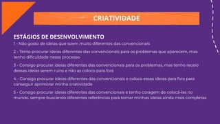 CRIATIVIDADE
ESTÁGIOS DE DESENVOLVIMENTO
1 - Não gosto de ideias que soem muito diferentes das convencionais
2 - Tento procurar ideias diferentes das convencionais para os problemas que aparecem, mas
tenho diﬁculdade nesse processo
3 - Consigo procurar ideias diferentes das convencionais para os problemas, mas tenho receio
dessas ideias serem ruins e não as coloco para fora
4 - Consigo procurar ideias diferentes das convencionais e coloco essas ideias para fora para
conseguir aprimorar minha criatividade
5 - Consigo procurar ideias diferentes das convencionais e tenho coragem de colocá-las no
mundo, sempre buscando diferentes referências para tornar minhas ideias ainda mais completas
 