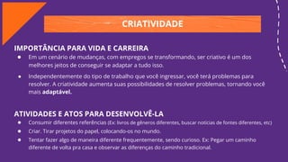 CRIATIVIDADE
IMPORTÂNCIA PARA VIDA E CARREIRA
● Em um cenário de mudanças, com empregos se transformando, ser criativo é um dos
melhores jeitos de conseguir se adaptar a tudo isso.
● Independentemente do tipo de trabalho que você ingressar, você terá problemas para
resolver. A criatividade aumenta suas possibilidades de resolver problemas, tornando você
mais adaptável.
ATIVIDADES E ATOS PARA DESENVOLVÊ-LA
● Consumir diferentes referências (Ex: livros de gêneros diferentes, buscar notícias de fontes diferentes, etc)
● Criar. Tirar projetos do papel, colocando-os no mundo.
● Tentar fazer algo de maneira diferente frequentemente, sendo curioso. Ex: Pegar um caminho
diferente de volta pra casa e observar as diferenças do caminho tradicional.
 