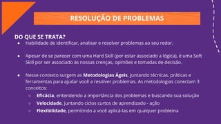 RESOLUÇÃO DE PROBLEMAS
DO QUE SE TRATA?
● Habilidade de identiﬁcar, analisar e resolver problemas ao seu redor.
● Apesar de se parecer com uma Hard Skill (por estar associado a lógica), é uma Soft
Skill por ser associado às nossas crenças, opiniões e tomadas de decisão.
● Nesse contexto surgem as Metodologias Ágeis, juntando técnicas, práticas e
ferramentas para ajudar você a resolver problemas. As metodologias conectam 3
conceitos:
○ Eﬁcácia, entendendo a importância dos problemas e buscando sua solução
○ Velocidade, juntando ciclos curtos de aprendizado - ação
○ Flexibilidade, permitindo a você aplicá-las em qualquer problema
 