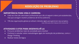RESOLUÇÃO DE PROBLEMAS
IMPORTÂNCIA PARA VIDA E CARREIRA
● Cada vez mais são valorizados proﬁssionais que não só seguem ordens pré-estabelecidas,
mas que consigam resolver problemas de forma autônoma.
● 73% das organizações globais já utilizam métodos ágeis para gerenciar seus projetos.
Fonte: PMI’s pulse of the Profession 2018, Instituto PMI
ATIVIDADES E ATOS PARA DESENVOLVÊ-LA
● Procurar problemas reais da sociedade para resolver
● Conhecer e estudar sobre metodologias ágeis de resolução de problemas, como o
Design Thinking
● Realizar testes de lógica
 