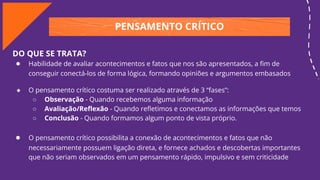 PENSAMENTO CRÍTICO
DO QUE SE TRATA?
● Habilidade de avaliar acontecimentos e fatos que nos são apresentados, a ﬁm de
conseguir conectá-los de forma lógica, formando opiniões e argumentos embasados
● O pensamento crítico costuma ser realizado através de 3 “fases”:
○ Observação - Quando recebemos alguma informação
○ Avaliação/Reﬂexão - Quando reﬂetimos e conectamos as informações que temos
○ Conclusão - Quando formamos algum ponto de vista próprio.
● O pensamento crítico possibilita a conexão de acontecimentos e fatos que não
necessariamente possuem ligação direta, e fornece achados e descobertas importantes
que não seriam observados em um pensamento rápido, impulsivo e sem criticidade
 