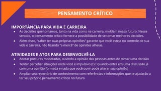 PENSAMENTO CRÍTICO
IMPORTÂNCIA PARA VIDA E CARREIRA
● As decisões que tomamos, tanto na vida como na carreira, moldam nosso futuro. Nesse
sentido, o pensamento crítico fornece a possibilidade de se tomar melhores decisões.
● Além disso, “saber ter suas próprias opiniões” garante que você esteja no controle de sua
vida e carreira, não ﬁcando “a mercê” de opiniões alheias.
ATIVIDADES E ATOS PARA DESENVOLVÊ-LA
● Adotar posturas moderadas, ouvindo a opinião das pessoas antes de tomar uma decisão
● Tentar perceber situações onde você é impulsivo (Ex: quando entra em uma discussão já
com uma opinião formada e nada que você ouvir pode alterar sua opinião)
● Ampliar seu repertório de conhecimento com referências e informações que te ajudarão a
ter seu próprio pensamento crítico no futuro
 