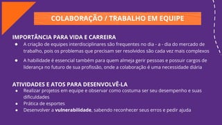COLABORAÇÃO / TRABALHO EM EQUIPE
IMPORTÂNCIA PARA VIDA E CARREIRA
● A criação de equipes interdisciplinares são frequentes no dia - a - dia do mercado de
trabalho, pois os problemas que precisam ser resolvidos são cada vez mais complexos
● A habilidade é essencial também para quem almeja gerir pessoas e possuir cargos de
liderança no futuro de sua proﬁssão, onde a colaboração é uma necessidade diária
ATIVIDADES E ATOS PARA DESENVOLVÊ-LA
● Realizar projetos em equipe e observar como costuma ser seu desempenho e suas
diﬁculdades
● Prática de esportes
● Desenvolver a vulnerabilidade, sabendo reconhecer seus erros e pedir ajuda
 