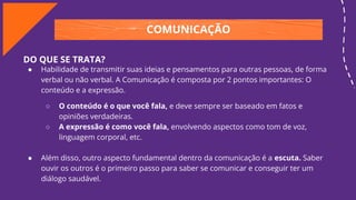 COMUNICAÇÃO
DO QUE SE TRATA?
● Habilidade de transmitir suas ideias e pensamentos para outras pessoas, de forma
verbal ou não verbal. A Comunicação é composta por 2 pontos importantes: O
conteúdo e a expressão.
○ O conteúdo é o que você fala, e deve sempre ser baseado em fatos e
opiniões verdadeiras.
○ A expressão é como você fala, envolvendo aspectos como tom de voz,
linguagem corporal, etc.
● Além disso, outro aspecto fundamental dentro da comunicação é a escuta. Saber
ouvir os outros é o primeiro passo para saber se comunicar e conseguir ter um
diálogo saudável.
 