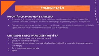 COMUNICAÇÃO
IMPORTÂNCIA PARA VIDA E CARREIRA
● A comunicação faz parte do dia a dia de todos nós, sendo necessária tanto para resolver
conﬂitos familiares, como para entrevistas de emprego e apresentações para mais pessoas.
● Grande parte dos problemas são criados por ruídos de comunicação. Exercitar essa habilidade
signiﬁca facilitar muito o desenvolvimento das outras habilidades.
ATIVIDADES E ATOS PARA DESENVOLVÊ-LA
● Ensaios e treinos para buscar se tornar natural
● Estruturar suas falas em tópicos
● Prestar atenção em pessoas que você julga falar bem e identiﬁcar o que elas fazem que desperta
sua atenção
● Ter o costume de ler em voz alta
● Teatro
 