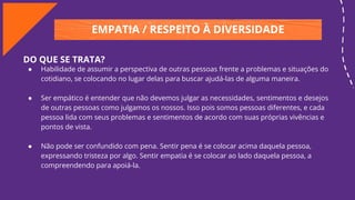 EMPATIA / RESPEITO À DIVERSIDADE
DO QUE SE TRATA?
● Habilidade de assumir a perspectiva de outras pessoas frente a problemas e situações do
cotidiano, se colocando no lugar delas para buscar ajudá-las de alguma maneira.
● Ser empático é entender que não devemos julgar as necessidades, sentimentos e desejos
de outras pessoas como julgamos os nossos. Isso pois somos pessoas diferentes, e cada
pessoa lida com seus problemas e sentimentos de acordo com suas próprias vivências e
pontos de vista.
● Não pode ser confundido com pena. Sentir pena é se colocar acima daquela pessoa,
expressando tristeza por algo. Sentir empatia é se colocar ao lado daquela pessoa, a
compreendendo para apoiá-la.
 