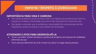 EMPATIA / RESPEITO À DIVERSIDADE
IMPORTÂNCIA PARA VIDA E CARREIRA
● Com tantos problemas sociais ao nosso redor e os impactos da pandemia da Covid-19, a
empatia e o respeito a diversidade nunca foram tão necessários em nosso dia a dia.
● Elas ajudam a entender que os problemas e necessidades de outras pessoas são tão
importantes quanto os nossos, e nunca devem ser diminuídos.
ATIVIDADES E ATOS PARA DESENVOLVÊ-LA
● “Furar sua bolha” através da leitura e práticas de projetos com pessoas de realidades
diferentes da sua
● Ouvir pessoas diferentes de você e tentar se colocar no lugar dessas pessoas
 