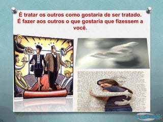 É tratar os outros como gostaria de ser tratado.
É fazer aos outros o que gostaria que fizessem a
                      você.
 