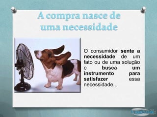 O consumidor sente a
necessidade de um
fato ou de uma solução
e       busca      um
instrumento       para
satisfazer        essa
necessidade...
 