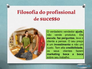 O verdadeiro vendedor ajuda,
não vende produtos. Ele
escuta, faz perguntas, leva o
cliente a pensar. O seu preço
é um investimento e não um
custo. Tem alta credibilidade,
os seus clientes fazem
marketing boca a boca
sobre seu trabalho.
 