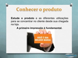 Estude o produto e as diferentes utilizações
para se concentrar no cliente desde sua chegada
na loja.
     A primeira impressão é fundamental.
 
