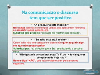  “A Sra. queria este modelo?”
Não utilize palavras com tempos verbais que apresentam referencia
ao passado: queria, poderia, era.
Substitua pelo presente: “eu quero lhe mostrar esta novidade”.

                 “Eu acho este aqui melhor! “
Quem acha não tem certeza e o cliente não quer adquirir algo
em que não possa confiar.
Substitua por: “eu acredito que a Sra. está fazendo a escolha
certa”.
   “Não gostaria de comprar essa TV?” ou “Não vai querer
                    comprar nada hoje não?”
Nunca diga “NÃO”, pois leva o cliente a ter pensamentos
negativos.
 