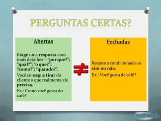 Abertas                      Fechadas

Exige uma resposta com
mais detalhes – “por que?”;
“qual?”; “o que?”;            Resposta condicionada ao
“como?”; “quando?”.           sim ou não.
Você consegue tirar do        Ex.: Você gosta de café?
cliente o que realmente ele
precisa.
Ex.: Como você gosta do
café?
 
