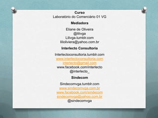 Curso
Laboratório do Comerciário 01 VG
           Mediadora
          Eliane de Oliveira
                @lilivga
         Lilivga.tumblr.com
    lilioliviera@yahoo.com.br
     Interlecto Consultoria
 Interlectoconsultoria.tumblr.com
  www.interlectoconsultoria.com
       interlecto@gmail.com
   www.facebook.com/interlecto
            @interlecto_
           Sindecom
    Sindecomvga.tumblr.com
    www.sindecomvga.com.br
  www.facebook.com/sindecom
  sindecomvga@yahoo.com.br
        @sindecomvga
 