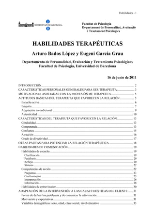 Habilidades - 1
Facultat de Psicologia
Departament de Personalitat, Avaluació
i Tractament Psicològics
HABILIDADES TERAPÉUTICAS
Arturo Bados López y Eugeni García Grau
Departamento de Personalidad, Evaluación y Tratamiento Psicológicos
Facultad de Psicología, Universidad de Barcelona
16 de junio de 2011
INTRODUCCIÓN............................................................................................................................ 2
CARACTERÍSTICAS PERSONALES GENERALES PARA SER TERAPEUTA....................... 3
MOTIVACIONES ASOCIADAS CON LA PROFESIÓN DE TERAPEUTA............................... 5
ACTITUDES BÁSICAS DEL TERAPEUTA QUE FAVORECEN LA RELACIÓN ................... 5
Escucha activa.............................................................................................................................. 6
Empatía......................................................................................................................................... 7
Aceptación incondicional............................................................................................................. 9
Autenticidad ............................................................................................................................... 10
CARACTERÍSTICAS DEL TERAPEUTA QUE FAVORECEN LA RELACIÓN..................... 13
Cordialidad................................................................................................................................. 13
Competencia............................................................................................................................... 13
Confianza ................................................................................................................................... 15
Atracción.................................................................................................................................... 16
Grado de directividad................................................................................................................. 17
OTRAS PAUTAS PARA POTENCIAR LA RELACIÓN TERAPÉUTICA ............................... 18
HABILIDADES DE COMUNICACIÓN ...................................................................................... 19
Habilidades de escucha .............................................................................................................. 19
Clarificación.................................................................................................................................. 19
Paráfrasis....................................................................................................................................... 20
Reflejo........................................................................................................................................... 20
Síntesis.......................................................................................................................................... 22
Competencias de acción............................................................................................................. 22
Preguntas....................................................................................................................................... 23
Confrontación ............................................................................................................................... 25
Interpretación ................................................................................................................................ 26
Información................................................................................................................................... 28
Habilidades de entrevistador ...................................................................................................... 30
ADAPTACIÓN DE LA INTERVENCIÓN A LAS CARACTERÍSTICAS DEL CLIENTE ...... 31
Forma de definir los problemas y de comunicar la información................................................ 31
Motivación y expectativas.......................................................................................................... 31
Variables demográficas: sexo, edad, clase social, nivel educativo ............................................ 33
 