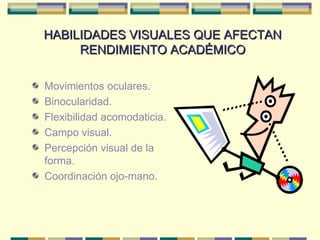 HABILIDADES VISUALES QUE AFECTAN RENDIMIENTO ACADÉMICO Movimientos oculares. Binocularidad. Flexibilidad acomodaticia. Campo visual. Percepción visual de la forma. Coordinación ojo-mano. 