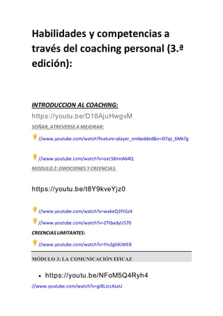Habilidades y competencias a
través del coaching personal (3.ª
edición):
INTRODUCCION AL COACHING:
https://youtu.be/D18AjuHwgvM
SOÑAR, ATREVERSEA MEJORAR:
//www.youtube.com/watch?feature=player_embedded&v=i07qz_6Mk7g
//www.youtube.com/watch?v=oxLSXmnA64Q
MODULO 2: EMOCIONES Y CREENCIAS:
https://youtu.be/t8Y9kveYjz0
//www.youtube.com/watch?v=wakeQ1PJGz4
//www.youtube.com/watch?v=2TtbadyU570
CREENCIAS LIMITANTES:
//www.youtube.com/watch?v=YIv2gGKJWE8
MÓDULO 3: LA COMUNICACIÓN EFICAZ
 https://youtu.be/NFoM5Q4Ryh4
//www.youtube.com/watch?v=gJ8LJccAsaU
 