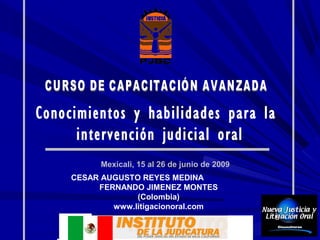 Conocimientos y habilidades para la
      intervención judicial oral
           Mexicali, 15 al 26 de junio de 2009
     CESAR AUGUSTO REYES MEDINA
          FERNANDO JIMENEZ MONTES
                  (Colombia)
             www.litigacionoral.com
 