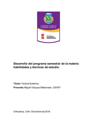 Desarrollo del programa semestral de la materia
habilidades y técnicas de estudio.
Titular:Victoria Gutiérrez.
Presenta: Miguel Vázquez Maldonado 239767
Chihuahua, Chih. Diciembre de 2016
 