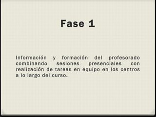 Fase 1 Información y formación del profesorado combinando sesiones presenciales con realización de tareas en equipo en los centros a lo largo del curso. 