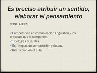 Es preciso atribuir un sentido, elaborar el pensamiento CONTENIDOS Competencia en comunicación lingüística y los procesos que lo componen. Tipologías textuales. Estrategias de comprensión y fluidez. Interacción en el aula. 