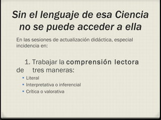 Sin el lenguaje de esa Ciencia no se puede acceder a ella En las sesiones de actualización didáctica, especial incidencia en: 1. Trabajar la  comprensión lectora  de  tres maneras:  Literal Interpretativa o inferencial Crítica o valorativa 