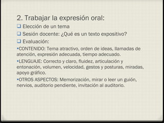 2. Trabajar la expresión oral: Elección de un tema Sesión docente: ¿Qué es un texto expositivo? Evaluación:  CONTENIDO: Tema atractivo, orden de ideas, llamadas de atención, expresión adecuada, tiempo adecuado. LENGUAJE: Correcto y claro, fluidez, articulación y entonación, volumen, velocidad, gestos y posturas, miradas, apoyo gráfico. OTROS ASPECTOS: Memorización, mirar o leer un guión, nervios, auditorio pendiente, invitación al auditorio. 