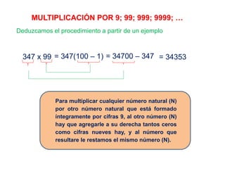 MULTIPLICACIÓN POR 9; 99; 999; 9999; …
Deduzcamos el procedimiento a partir de un ejemplo
347 x 99 = 347(100 – 1) = 34700 – 347 = 34353
Para multiplicar cualquier número natural (N)
por otro número natural que está formado
íntegramente por cifras 9, al otro número (N)
hay que agregarle a su derecha tantos ceros
como cifras nueves hay, y al número que
resultare le restamos el mismo número (N).
 