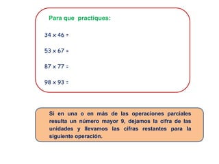 Para que practiques:
34 x 46 =
53 x 67 =
87 x 77 =
98 x 93 =
Si en una o en más de las operaciones parciales
resulta un número mayor 9, dejamos la cifra de las
unidades y llevamos las cifras restantes para la
siguiente operación.
 