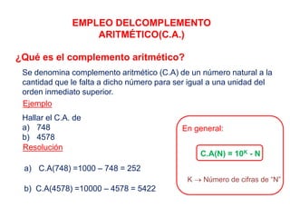 EMPLEO DELCOMPLEMENTO
ARITMÉTICO(C.A.)
¿Qué es el complemento aritmético?
Se denomina complemento aritmético (C.A) de un número natural a la
cantidad que le falta a dicho número para ser igual a una unidad del
orden inmediato superior.
Ejemplo
Hallar el C.A. de
a) 748
b) 4578
Resolución
a) C.A(748) =1000 – 748 = 252
b) C.A(4578) =10000 – 4578 = 5422
En general:
C.A(N) = 10K - N
K  Número de cifras de “N”
 