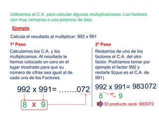 Ejemplo
Utilicemos el C.A. para calcular algunas multiplicaciones. Los factores
son muy cercanos a una potencia de diez.
Calcula el resultado al multiplicar: 992 x 991
1º Paso
Calculamos los C.A. y los
multiplicamos. Al resultado le
hemos colocado un cero en el
lugar mostrado para que su
número de cifras sea igual al de
cada uno de los Factores.
992 x 991=
8 9x
…….072
2º Paso
Restamos de uno de los
factores el C.A. del otro
factor. Podríamos tomar por
ejemplo el factor 992 y
restarle 9(que es el C.A. de
991)
992 x 991= 072
8 9
El producto será: 983072
983
 