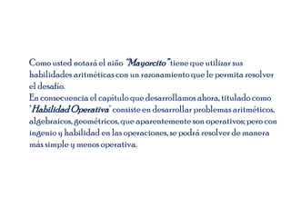 Como usted notaráel niño “Mayorcito”tiene que utilizar sus
habilidades aritméticas con un razonamiento que le permita resolver
el desafío.
En consecuencia el capítulo que desarrollamos ahora, titulado como
"HabilidadOperativa" consisteen desarrollarproblemas aritméticos,
algebraicos, geométricos, que aparentemente son operativos;pero con
ingenio y habilidad en las operaciones, se podrá resolver de manera
más simple y menos operativa.
 