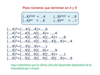 Para números que terminan en 4 y 9
(...4)impar = ...4 (...9)impar = ...9
(...4)par = ...6 (...9)par = ...1
Aquí notaremos que la última cifra del desarrollo dependerá de la
naturaleza par o impar.
(...4)²=(...4)(...4)=....6
(...4)3=(...4)(...4)(...4)= ....4
(...4)4=(...4)(...4)(...4)(...4)= ....6
(...4)5=(...4)(...4)(...4)(...4)(...4)=...4
(...9)²=(...9)(...9)=....1
(...9)3=(...9)(...9)(...9)= ....9
(...9)4=(...9)(...9)(...9)(...9)= ....1
(...9)5=(...9)(...9)(...9)(...9)(...9)=...9
 