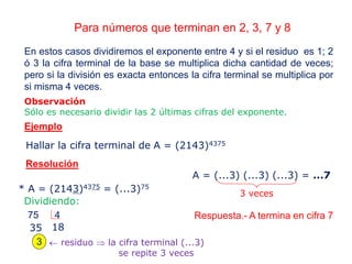 Para números que terminan en 2, 3, 7 y 8
En estos casos dividiremos el exponente entre 4 y si el residuo es 1; 2
ó 3 la cifra terminal de la base se multiplica dicha cantidad de veces;
pero si la división es exacta entonces la cifra terminal se multiplica por
si misma 4 veces.
Observación
Sólo es necesario dividir las 2 últimas cifras del exponente.
Hallar la cifra terminal de A = (2143)4375
Ejemplo
Resolución
* A = (2143)4375 = (...3)75
Dividiendo:
75 4
18
3  residuo  la cifra terminal (...3)
se repite 3 veces
35
A = (...3) (...3) (...3) = ...7
Respuesta.- A termina en cifra 7
3 veces
 
