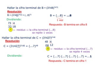 Hallar la cifra terminal de B = (3148)7473
B = (3148)7473 = (...8)73
Resolución
Dividiendo:
73 4
1833
1  residuo  la cifra terminal (...8)
se repite 1 veces
B = (...8) = ...8
1 vez
Hallar la cifra terminal de C = (31427)2148
Resolución
C = (31427)2148 = (...7)48
48 4
1208
0  residuo  la cifra terminal (...7)
se repite 4 veces
Dividiendo: C = (...7) (...7) (...7) (...7) =...1
Respuesta.- B termina en cifra 8
Respuesta.- C termina en cifra 1
 